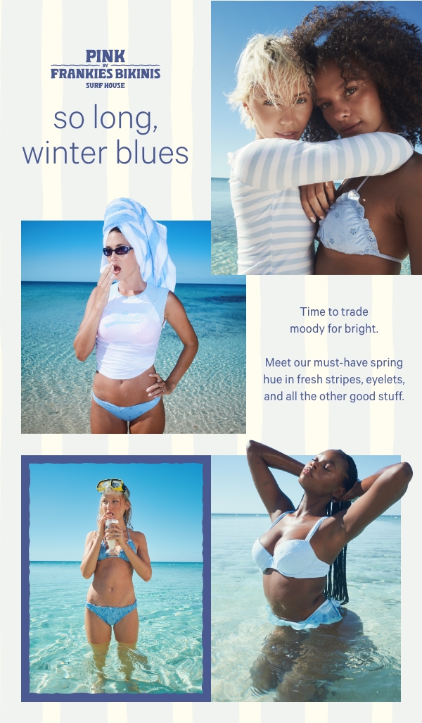 [PINK by Frankies Bikinis]  So Long, Winter Blues  Time to trade moody for bright. Meet our must-have spring hue in fresh stripes, eyelets, and all the other good stuff.  Shop Blue Quartz >