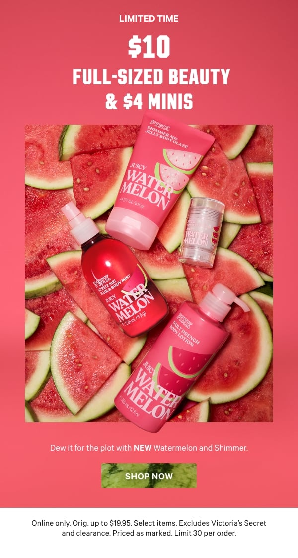 [Limited Time]   $10 Full-Sized Beauty & $4 Minis    Dew it for the plot with NEW Watermelon and Shimmer.    Online only. Orig. up to $19.95. Select items. Excludes Victoria’s Secret and clearance. Priced as marked. Limit 30 per order.    Shop Now >  