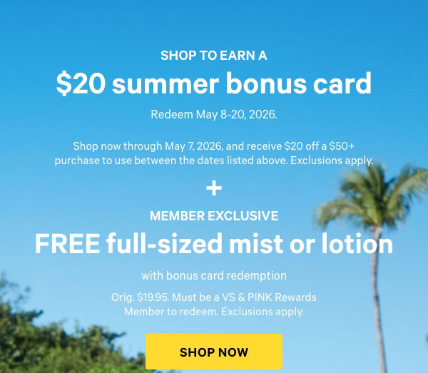 Shop to Earn a    $20 Summer Bonus Card  Redeem May 8-20, 2026.    Shop now through May 7, 2026, and receive $20 off a $50+ purchase to use between the dates listed above. Exclusions apply.  +  Member Exclusive    FREE Full-Sized Mist or Lotion  with Bonus Card Redemption    Orig. $19.95. Must be a VS & PINK Rewards Member to redeem. Exclusions apply.     Shop Now >