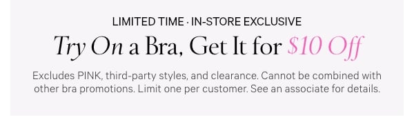 Limited Time • In-Store Exclusive  Try On a Bra,  Get It for $10 Off  Excludes PINK, third-party styles, and clearance. Cannot be combined with other bra promotions. Limit one per customer. See an associate for details.