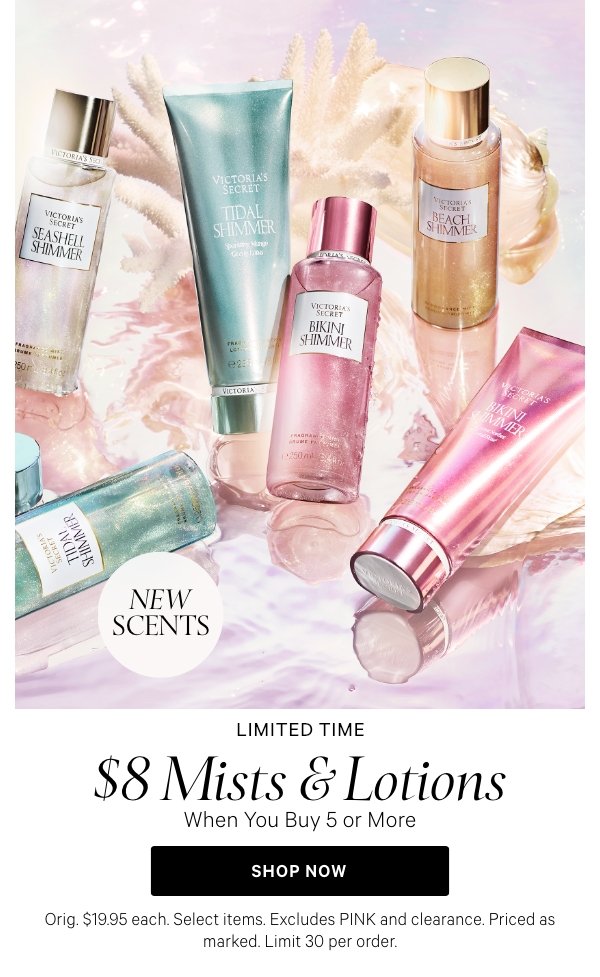 Limited Time   $8 Mists & Lotions   when you buy five or more.   [dot whack] New Scents  Orig. $19.95 each. Select items. Excludes PINK and clearance. Priced as marked. Limit 30 per order.   Shop Now > 