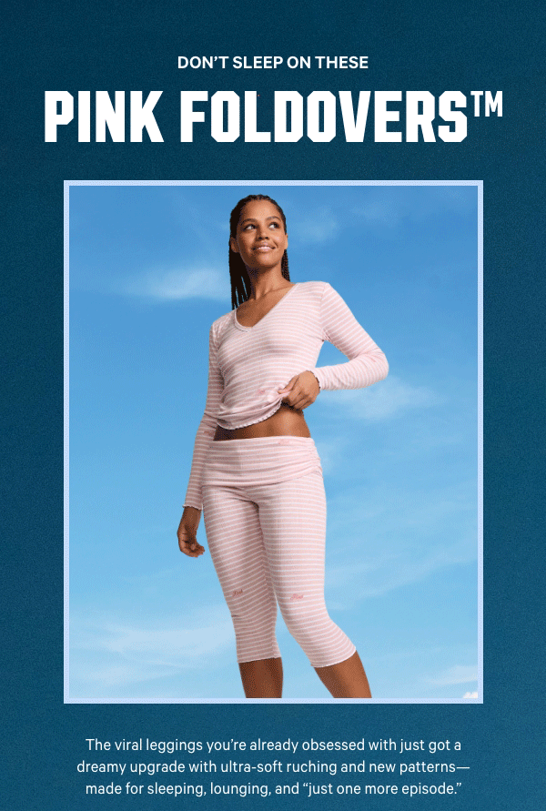Don’t Sleep on These PINK Foldovers™  The viral leggings you’re already obsessed with just got a dreamy upgrade with ultra-soft ruching and new patterns—made for sleeping, lounging, and “just one more episode.”  Get Comfy >