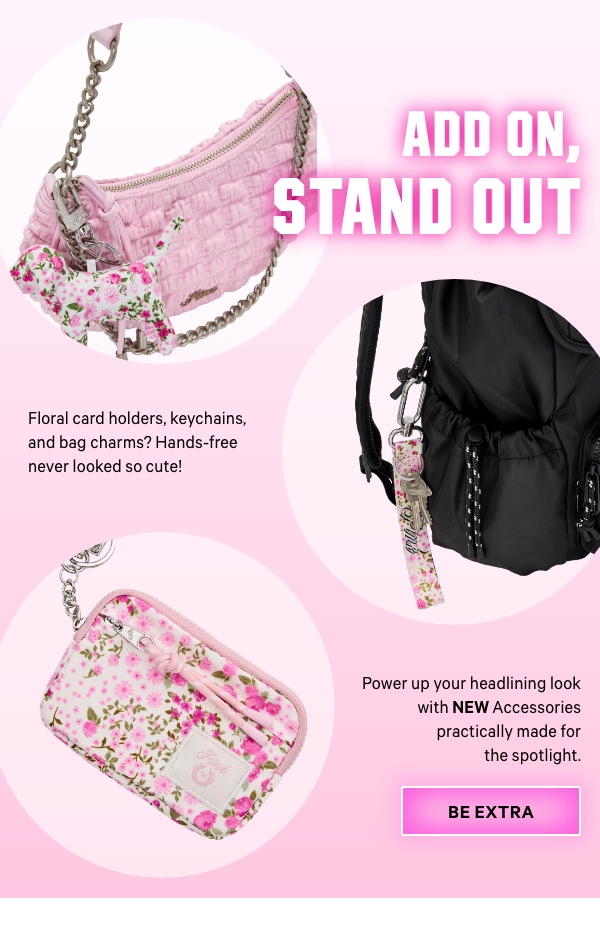 Add On, Stand OutStatement&nbsp;sunnies, bag essentials, and more.&nbsp;Power up your headlining look with&nbsp;NEW&nbsp;Accessories practically made for the spotlight.Floral&nbsp;card holders, keychains, and bag charms? Hands-free never looked so&nbsp;cute!&nbsp;Power up your headlining look with NEW Accessories practically made for the spotlight.Be&nbsp;Extra > 