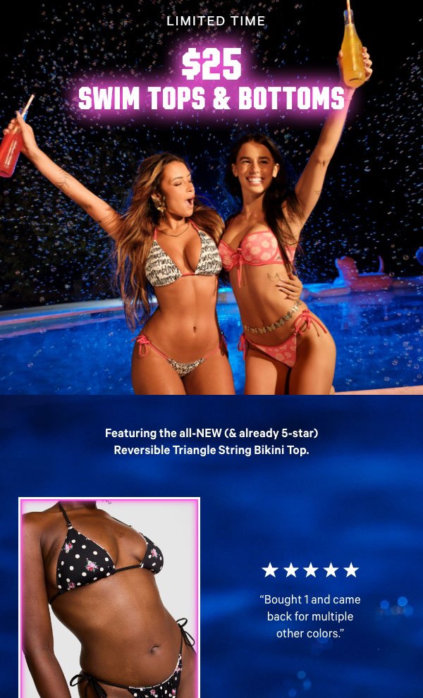 [Limited Time]  $25 Swim Tops & Bottoms   Featuring the all-NEW (& already 5-star) Reversible Triangle String Bikini Top.  Orig. up to $49.95 each. Select styles. Excludes PINK by Frankies Bikinis, Victoria’s Secret, third-party styles, and clearance. Priced as marked.  Shop Now >    