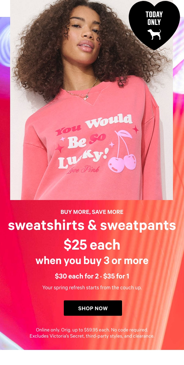 Today Only      Buy More, Save More   Sweatshirts & Sweatpants  $25 each when you buy 3 or more  $30 each for 2, $35 for 1  Your spring refresh starts from the couch up.  Online only. Orig. up to $59.95 each. No code required. Excludes Victoria’s Secret, third-party styles, and clearance.  Shop Now >