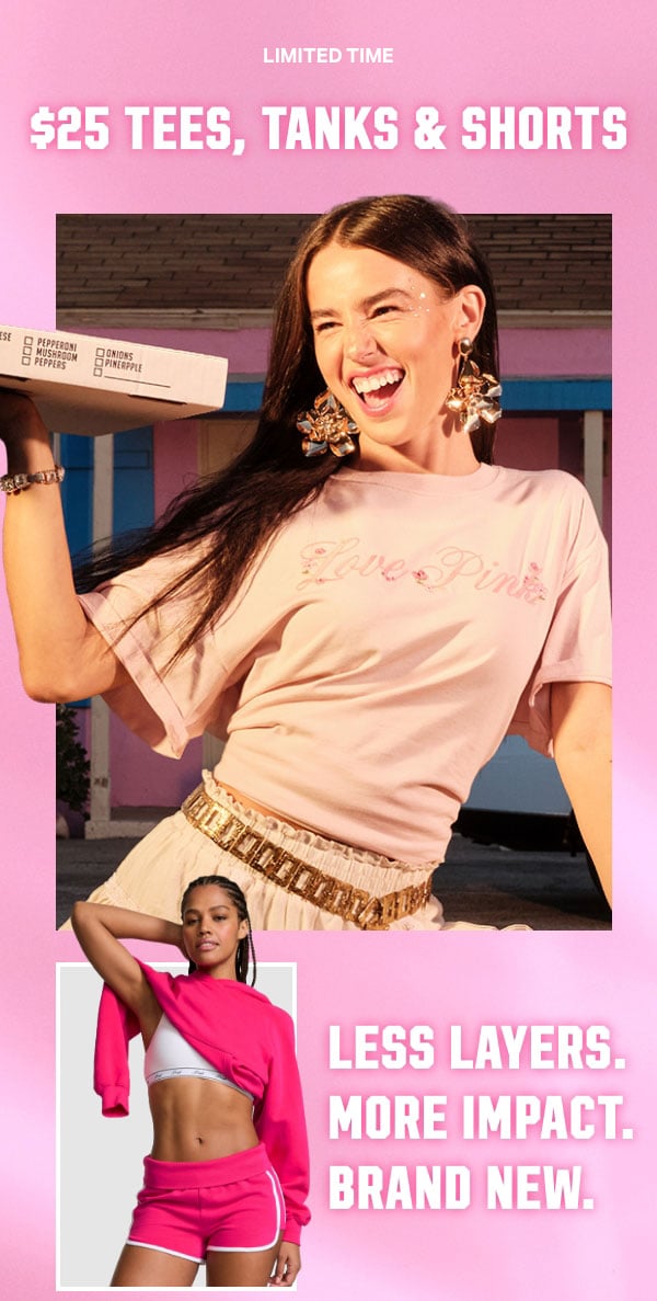 [Limited Time]  $25 Tees, Tanks & Shorts  Less layers. More impact. Brand NEW.  Orig. up to $44.95 each. Select styles. Excludes Victoria’s Secret, third-party styles, and clearance. Priced as marked.   Shop Now >