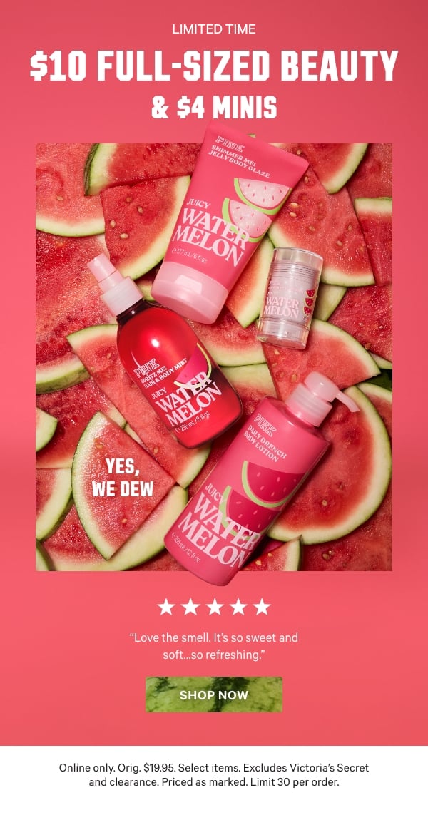 Yes, We Dew  [Limited Time]  $10 Full-Sized Beauty & $4 Minis  [5 stars]  “Love the smell. It’s so sweet and soft...so refreshing.”  Online only. Orig. $19.95. Select items. Excludes Victoria’s Secret and clearance. Priced as marked. Limit 30 per order.   Shop Now >