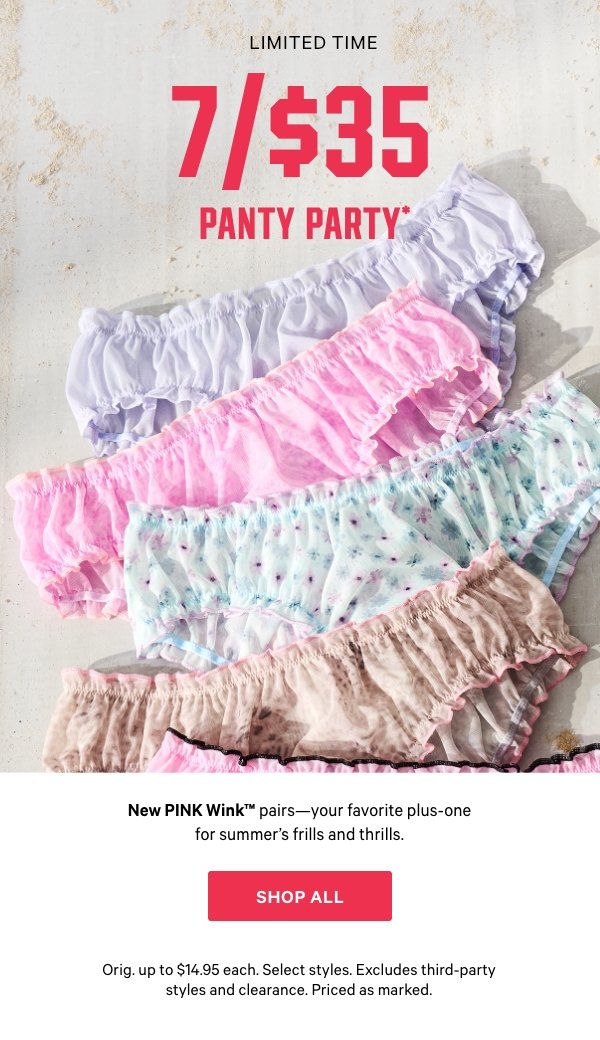 [Limited Time]  7/$35 Panty Party   New PINK Wink™ pairs—your favorite plus-one for summer's frills and thrills.   Orig. up to $14.95 each. Select styles. Excludes third-party styles and clearance. Priced as marked.   Shop All > 