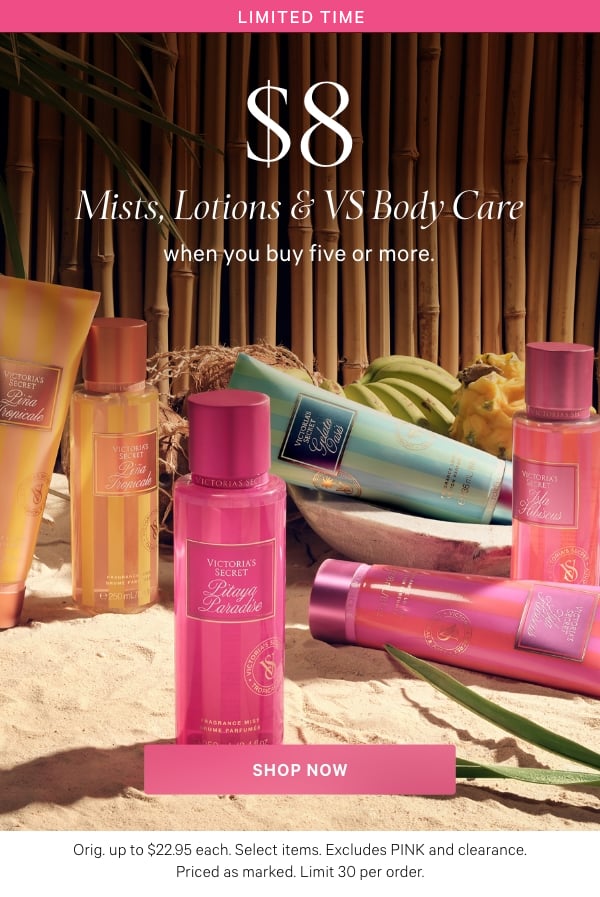 Limited Time  $8 Mists, Lotions & VS Body Care  when you buy five or more.      Orig. up to $22.95 each. Select items. Excludes PINK and clearance. Priced as marked. Limit 30 per order.  Shop Now >