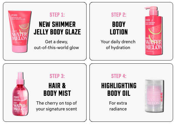 Step 1: NEW Shimmer Jelly Body Glaze - Get a dewy, out-of-this-world glow   Step 2: Body Lotion - Your daily drench of hydration   Step 3: Hair & Body Mist - The cherry on top of your signature scent   Step 4: Highlighting Body Oil - For extra radiance 