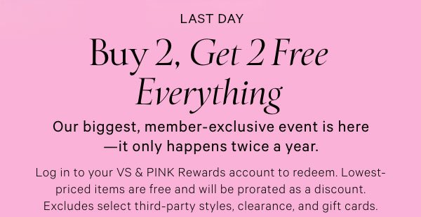 Buy 2, Get 2 Free Everything    Our biggest, member-exclusive event is here—it only happens twice a year.    Log in to your VS & PINK Rewards account to redeem. Lowest-priced items are free and will be prorated as a discount. Excludes select third-party styles, clearance, and gift cards.