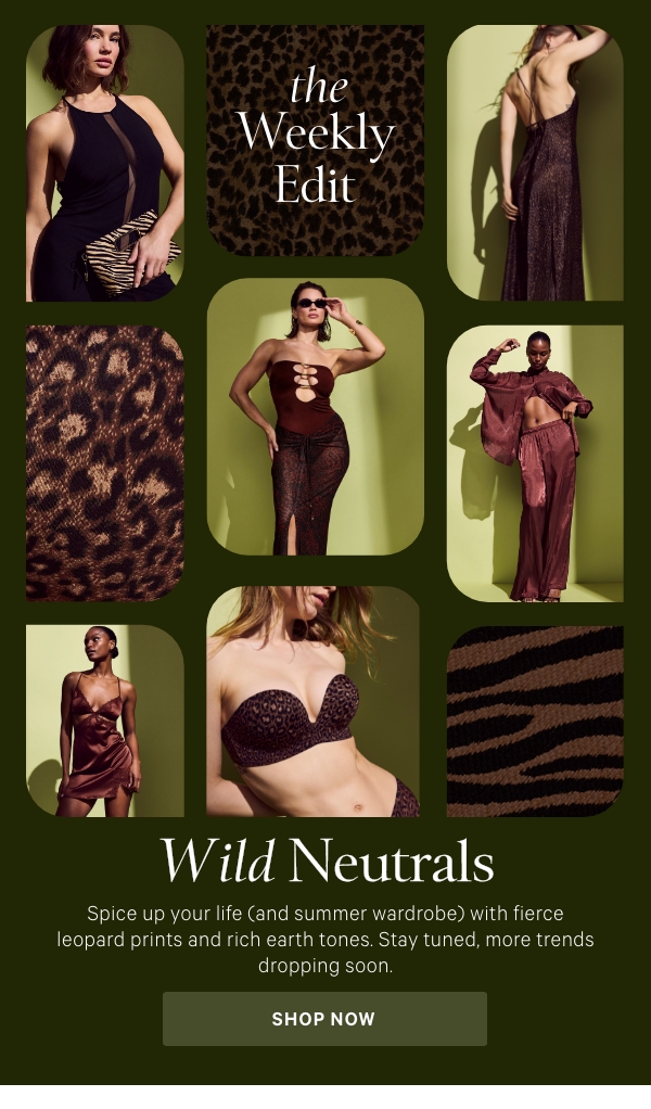 The Weekly Edit  Wild Neutrals   Spice up your life (and summer wardrobe) with fierce leopard prints and rich earth tones. Stay tuned, more trends dropping soon.  Shop Now >