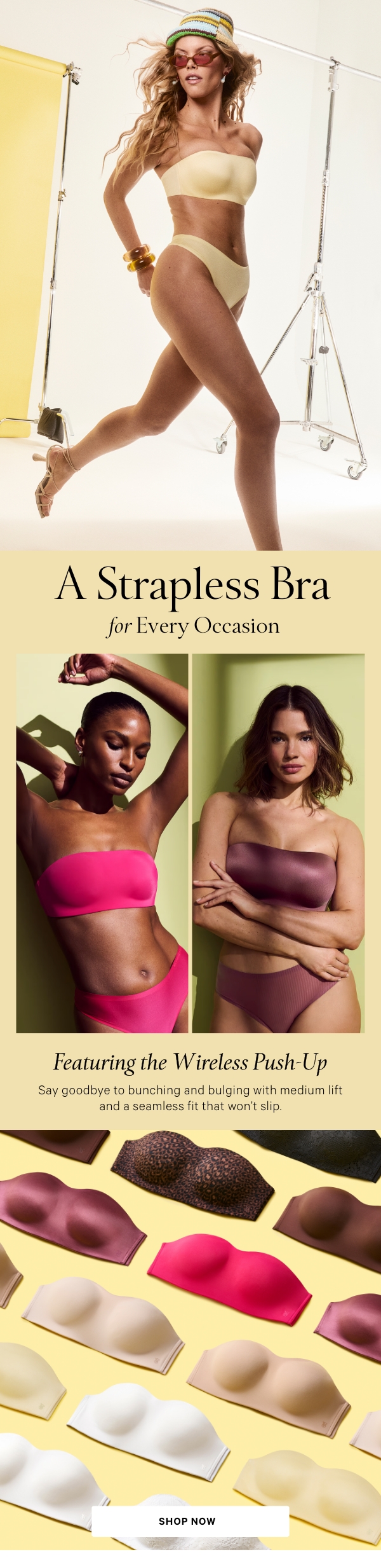 A Strapless Bra for Every OccasionFeaturing the Wireless Push-UpSay goodbye to bunching and bulging with medium lift and a seamless fit that won’t slip.Shop Now > 