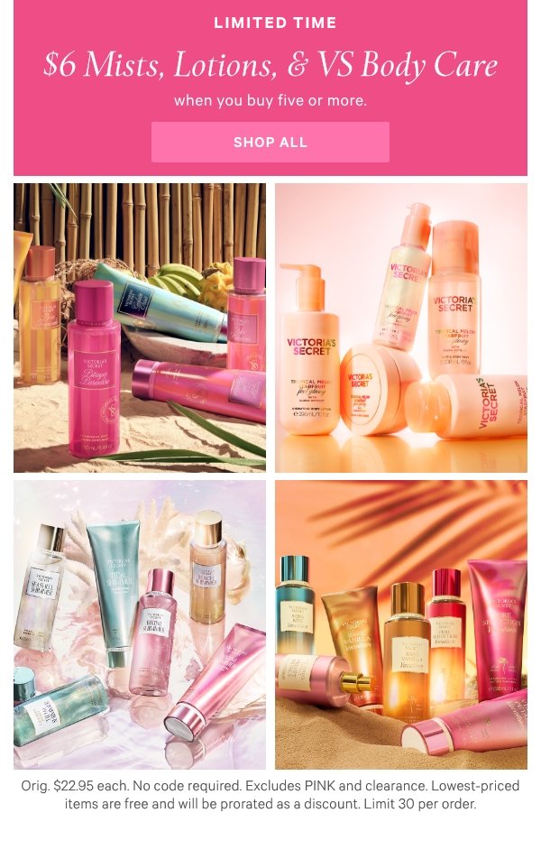 Limited Time$6 Mists, Lotions & VS Body Carewhen you buy five or more.[mini grid]Cabana SqueezeBody CareSiren ShimmerVacationShop All>Orig. up to $22.95 each. Select items. Excludes clearance. Priced as marked. Limit 30 per order.Shop Now > 