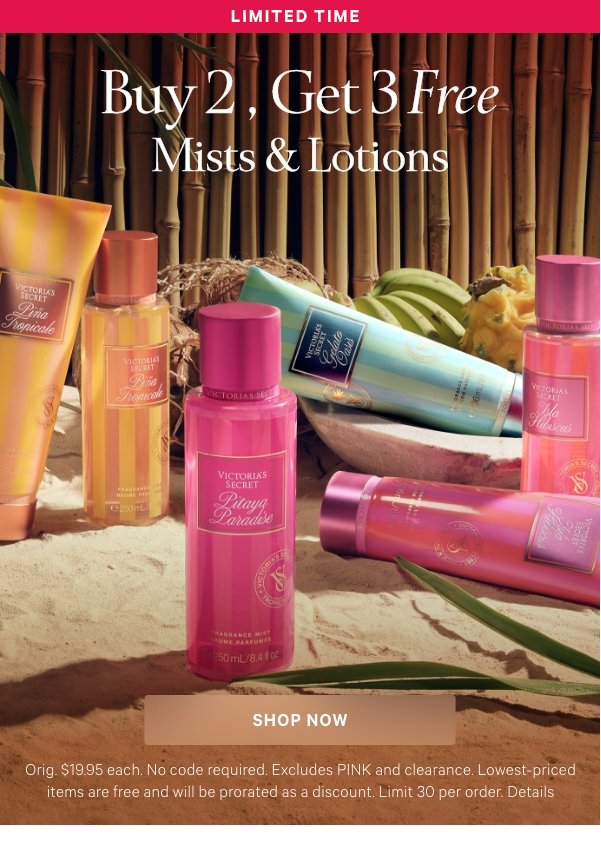 Limited Time  Buy 2, Get 3 Free   Mists & Lotions  Orig. $19.95 each. No code required. Excludes PINK and clearance. Lowest-priced items are free and will be prorated as a discount. Limit 30 per order. Details  Shop Now >