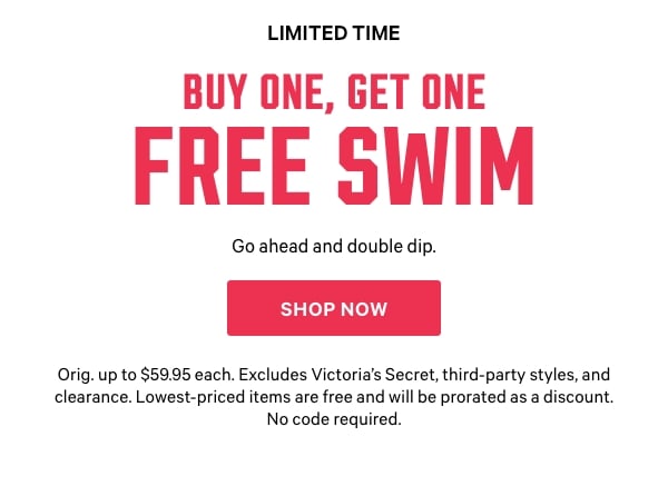 [Limited Time]  Buy One, Get One Free Swim   Go ahead and double dip.   Orig. up to $59.95 each. Excludes Victoria’s Secret, third-party styles, and clearance. Lowest-priced items are free and will be prorated as a discount. No code required.   Shop Now > 