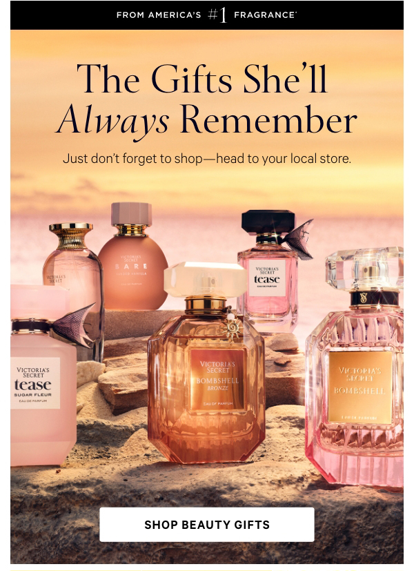 America’s #1 Fragrance Brand* The Gifts She’ll Always Remember Just don’t forget to shop—head to your local store. Shop Beauty Gifts> Fine Fragrance Gift Sets New Home Fragrance   *Source: Euromonitor International Limited, US retail unit sales, 2024, including mists. Aggregated sales of all Victoria’s Secret fragrance brands.