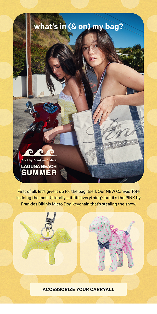 [PINK by Frankies Bikinis]  What’s In (& On) My Bag?  First of all, let’s give it up for the bag itself. Our NEW Canvas Tote is doing the most (literally—it fits everything), but it’s the PINK by Frankies Bikinis Micro Dog keychain that’s stealing the show.  Accessorize Your Carryall >