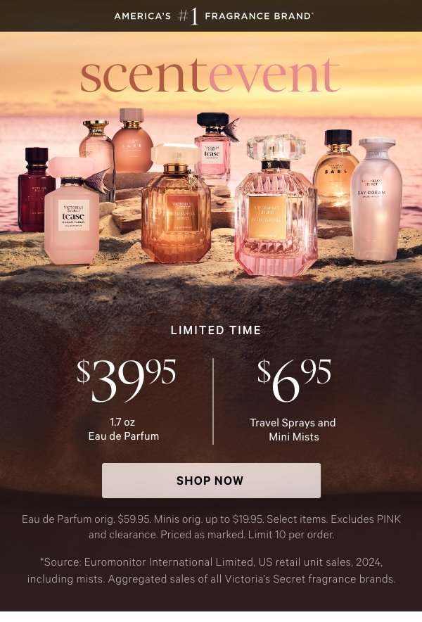 [America's #1 Fragrance Brand] SCENT EVENT  $39.95 1.7 oz Eau de Parfum & $6.95 Travel Sprays and Mini Mists   Limited time. Eau de Parfum orig. $59.95. Minis orig. up to $19.95. Select items. Excludes PINK and clearance. Priced as marked. Limit 10 per order.   Shop Now >   *Source: Euromonitor International Limited, US retail unit sales, 2025, including mists. Aggregated sales of all Victoria’s Secret fragrance brands.