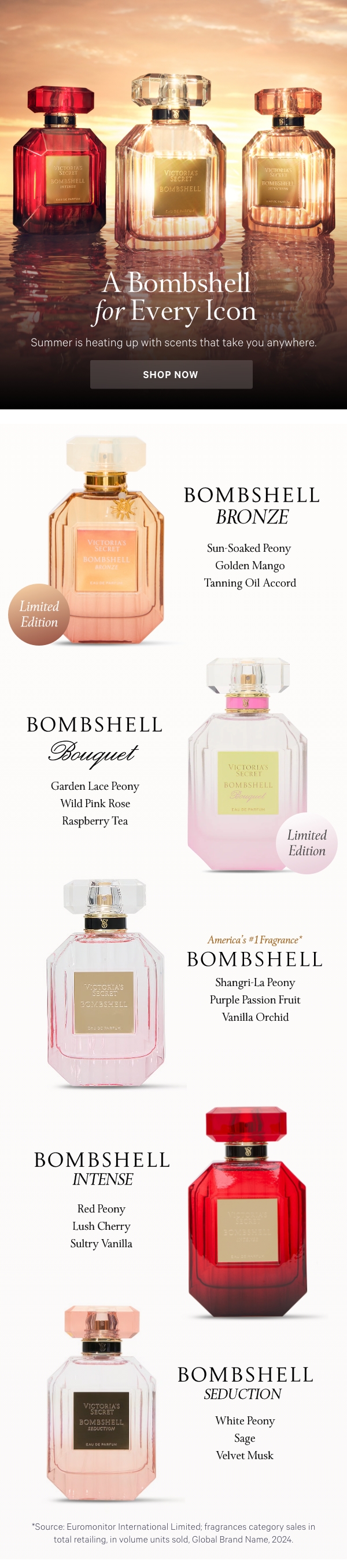 [America's #1 Fragrance*]  [hed]A Bombshell for Every Icon Summer is heating up with scents that take you anywhere.  Shop Now>  [eyebrow]Limited- Edition Bombshell Bronze Sun-Soaked Peony Golden Mango Tanning Oil Accord  ﻿[eyebrow]Limited-Edition Bombshell Bouquet Garden Lace Peony Wild Pink Rose Raspberry Tea    Bombshell  America's #1 Fragrance* Shangri-La Peony  Purple Passion Fruit  Vanilla Orchid      Bombshell Intense  Red Peony  Lush Cherry  Sultry Vanilla      Bombshell Seduction  White Peony  Sage  Velvet Musk   ﻿*Source: Euromonitor International Limited; fragrances category sales in total retailing, in volume units sold, Global Brand Name, 2024.