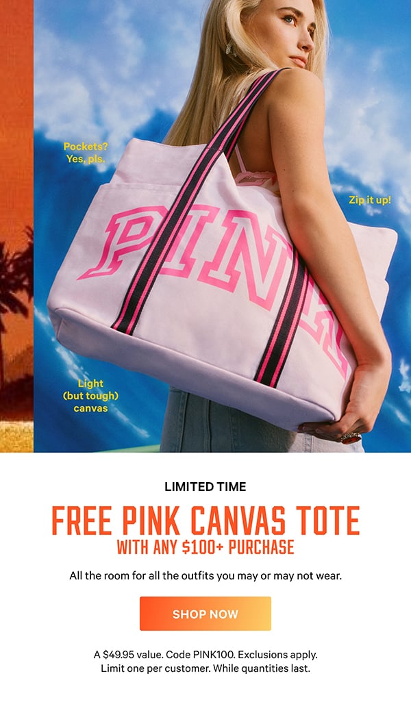 [Limited Time]  Free PINK Canvas Tote   with any $100+ Purchase   All the room for all the outfits you may or may not wear.   A $49.95 value. Code PINK100. Exclusions apply. Limit one per customer. While quantities last.  Shop Now >   [attributes]  Light (but tough) canvas.  Pockets? Yes, pls.  Zip it up!
