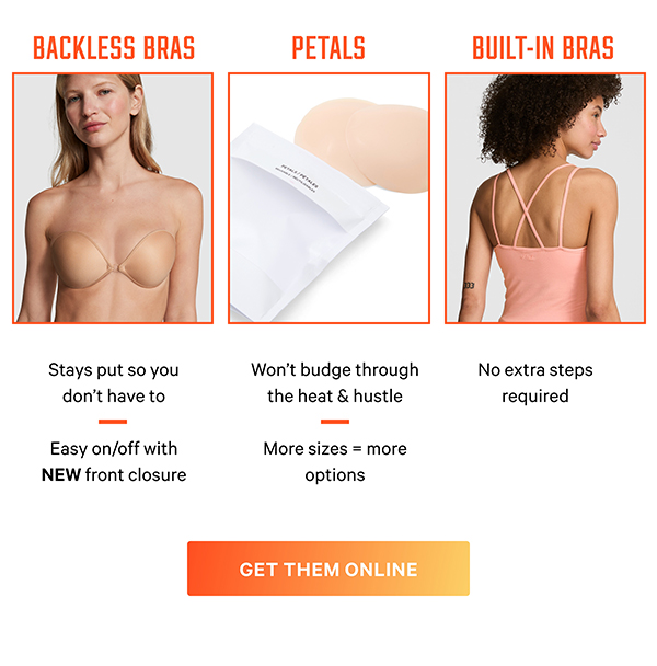 Outfit Crisis? Handled. Backless, strapless, or sheer—whatever you’re wearing, we’ve got what goes underneath. Get Them Online [Petals] Won't budge through the heat & hustle More sizes = more options [Backless Bras] Stays put so you don’t have to Easy on/off with NEW front closure [Built-in Bras] No extra steps required