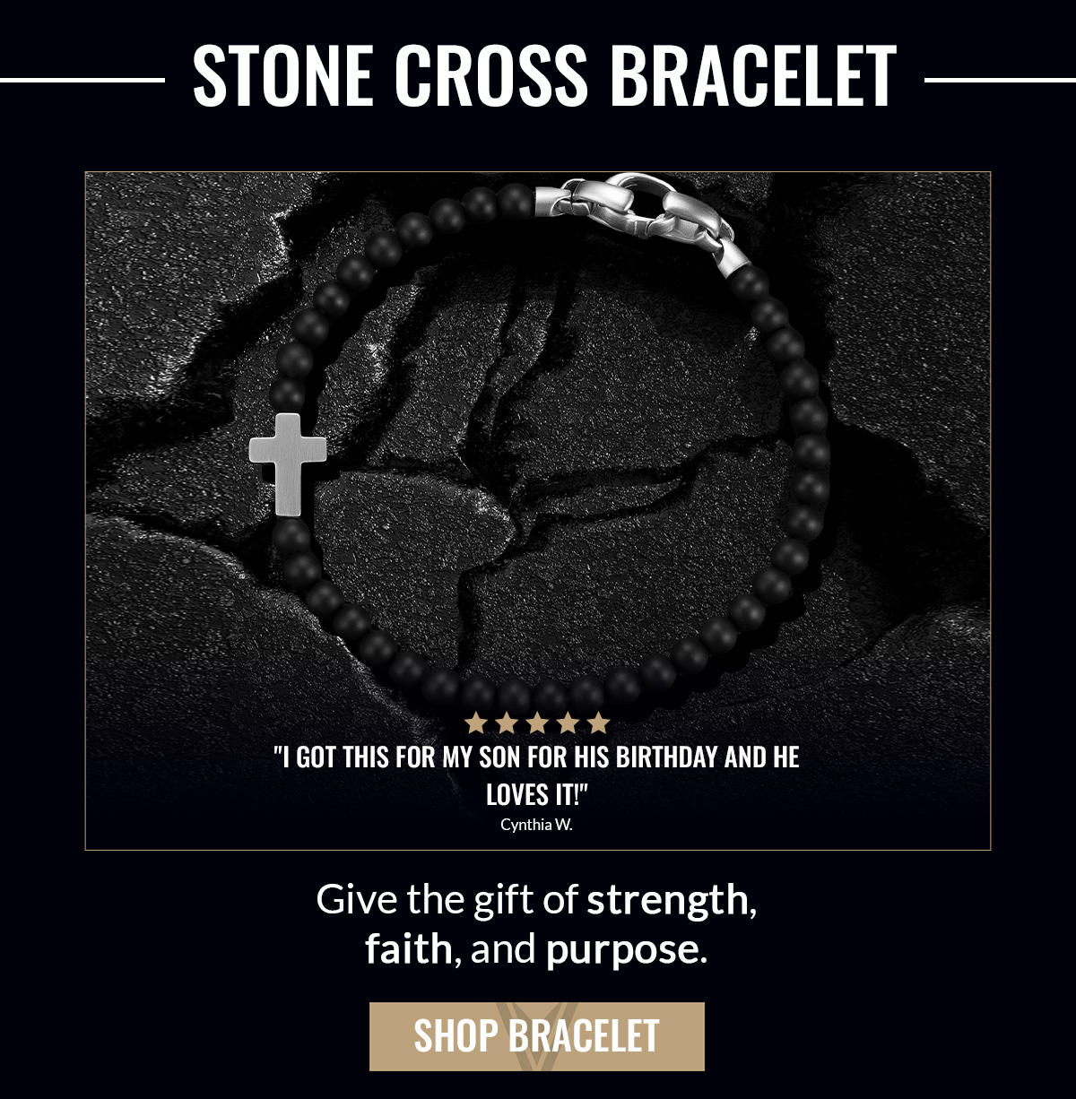 STONE CROSS BRACELET "I got this for my son for his birthday and he loves it!" Cynthia W. Give the gift of strength, faith, and purpose. SHOP BRACELET