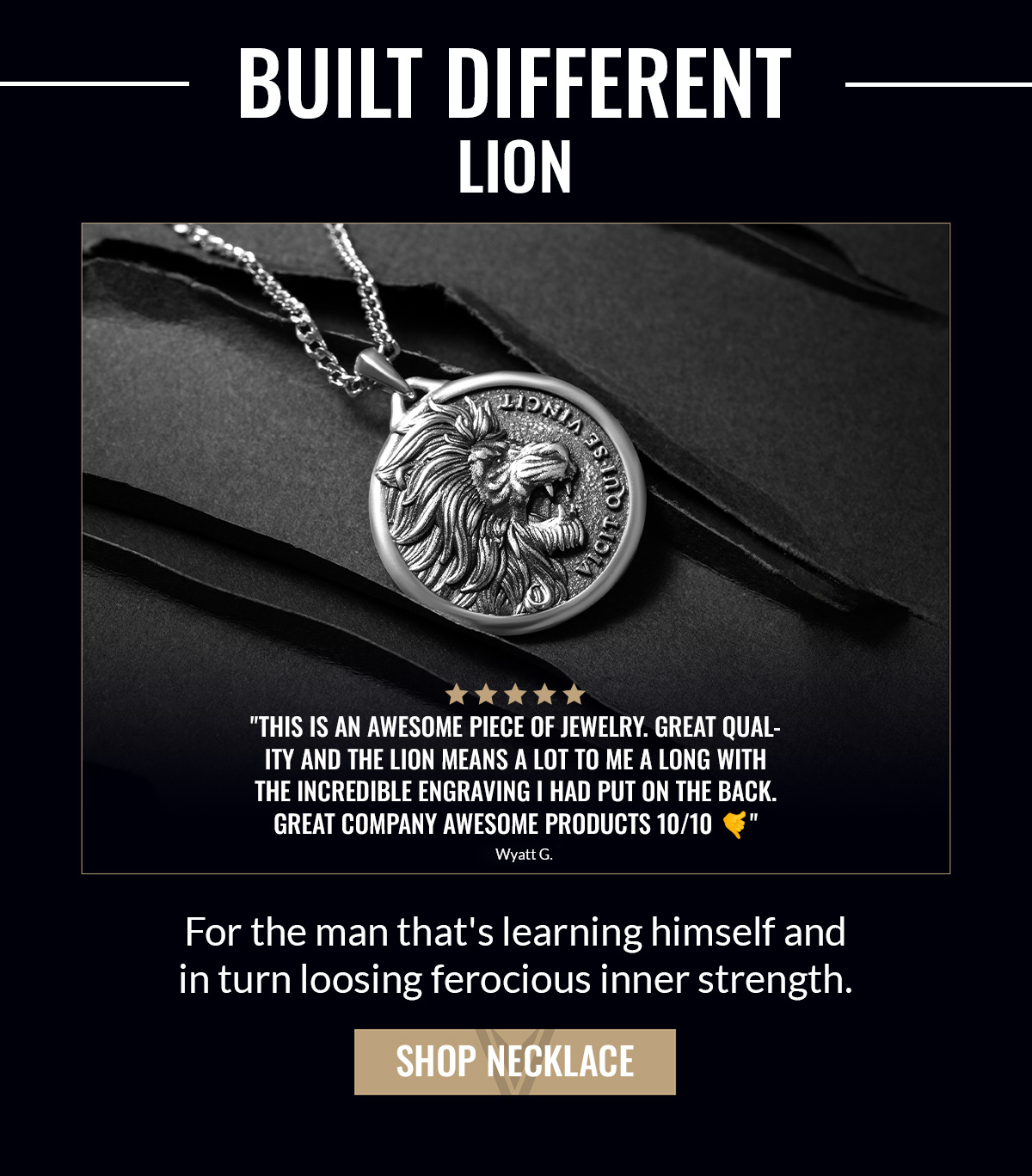 BUILT DIFFERENT LION "This is an awesome piece of jewelry. Great quality and the lion means a lot to me a long with the incredible engraving I had put on the back. Great company awesome products" Wyatt G. For the man that's learning himself and in turn loosing ferocious inner strength. SHOP NECKLACE