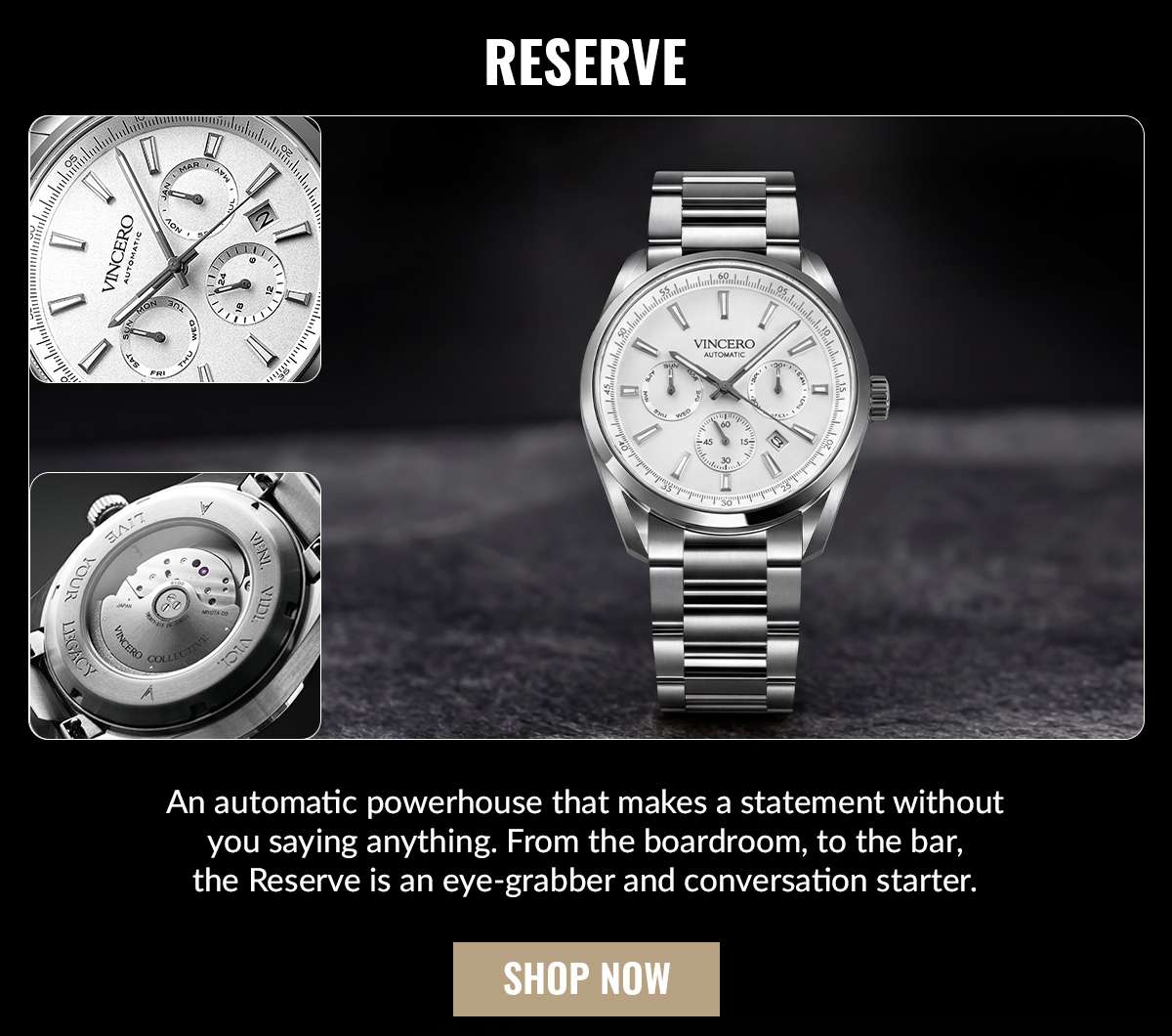 RESERVE An automatic powerhouse that makes a statement without you saying anything. From the boardroom, to the bar, the Reserve is an eye-grabber and conversation starter.