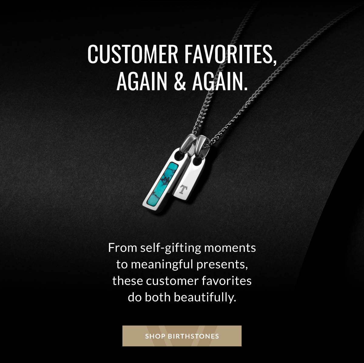 CUSTOMER FAVORITES, AGAIN & AGAIN. From self-gifting moments to meaningful presents, these customer favorites do both beautifully. SHOP BIRTHSTONES