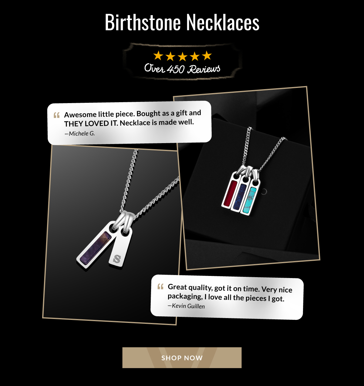 Birthstone Necklaces Over 450 Reviews Awesome litle piece. Bought as a gift and THEY LOVED IT. Necklace is made well. -Michele G. Great quality, got it on time. Very nice packaging. I love all the pieces I got. - Kevin Guillen SHOP NOW