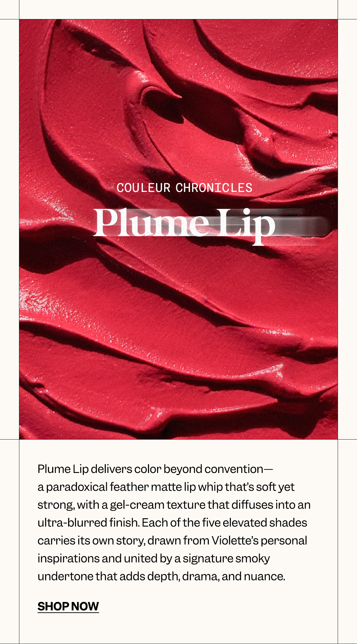 COULEUR CHRONICLES PLUME LIP Plume Lip delivers color beyond convention—a paradoxical feather matte lip whip that’s soft yet strong, with a gel-cream texture that diffuses into an ultra-blurred finish. Each of the five elevated shades carries its own story, drawn from Violette’s personal inspirations and united by a signature smoky undertone that adds depth, drama, and nuance.