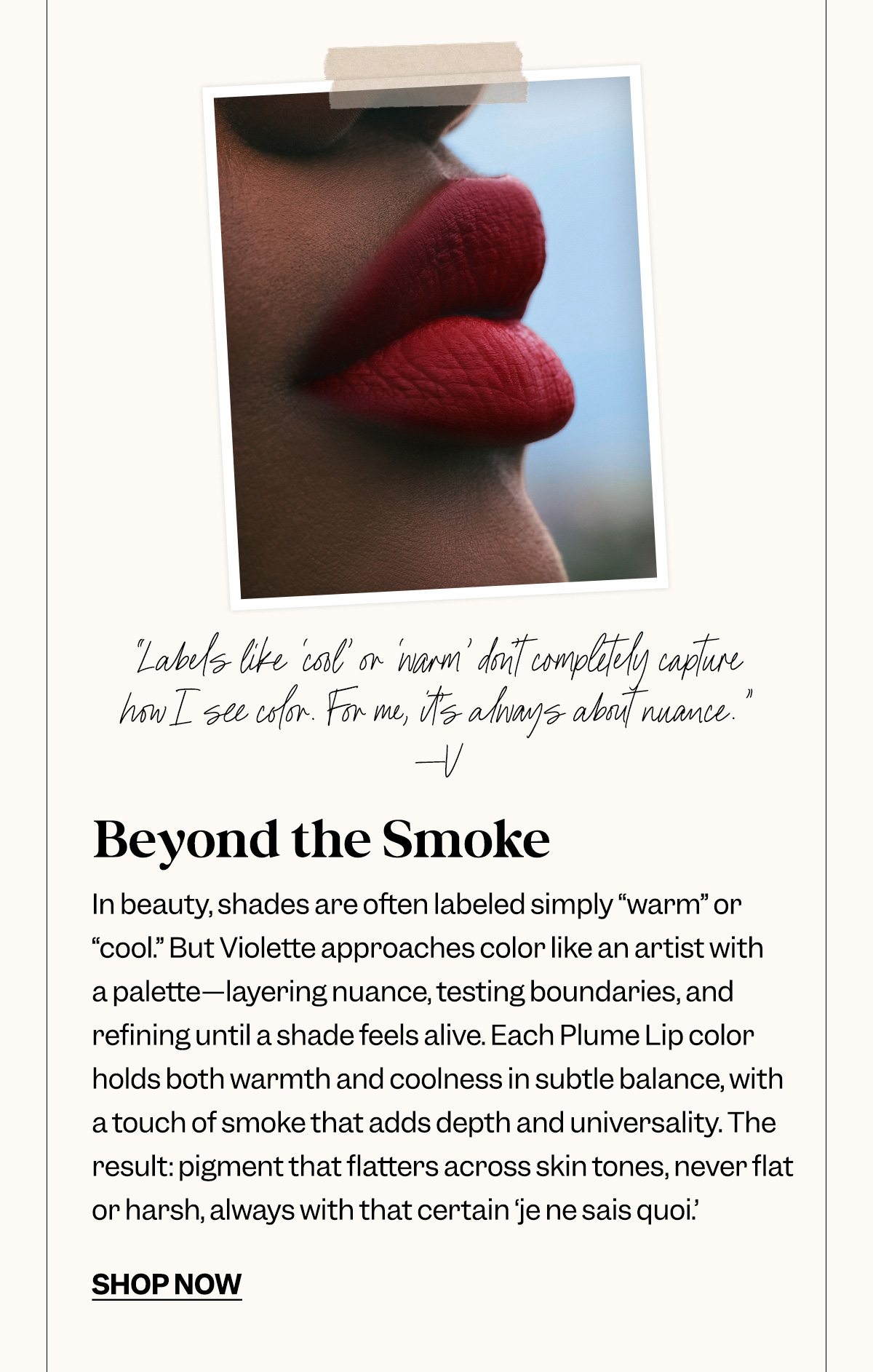 Beyond the Smoke. In beauty, shades are often labeled simply “warm” or “cool.” But Violette approaches color like an artist with a palette—layering nuance, testing boundaries, and refining until a shade feels alive. Each Plume Lip color holds both warmth and coolness in subtle balance, with a touch of smoke that adds depth and universality. The result: pigment that flatters across skin tones, never flat or harsh, always with that certain ‘je ne sais quoi.’