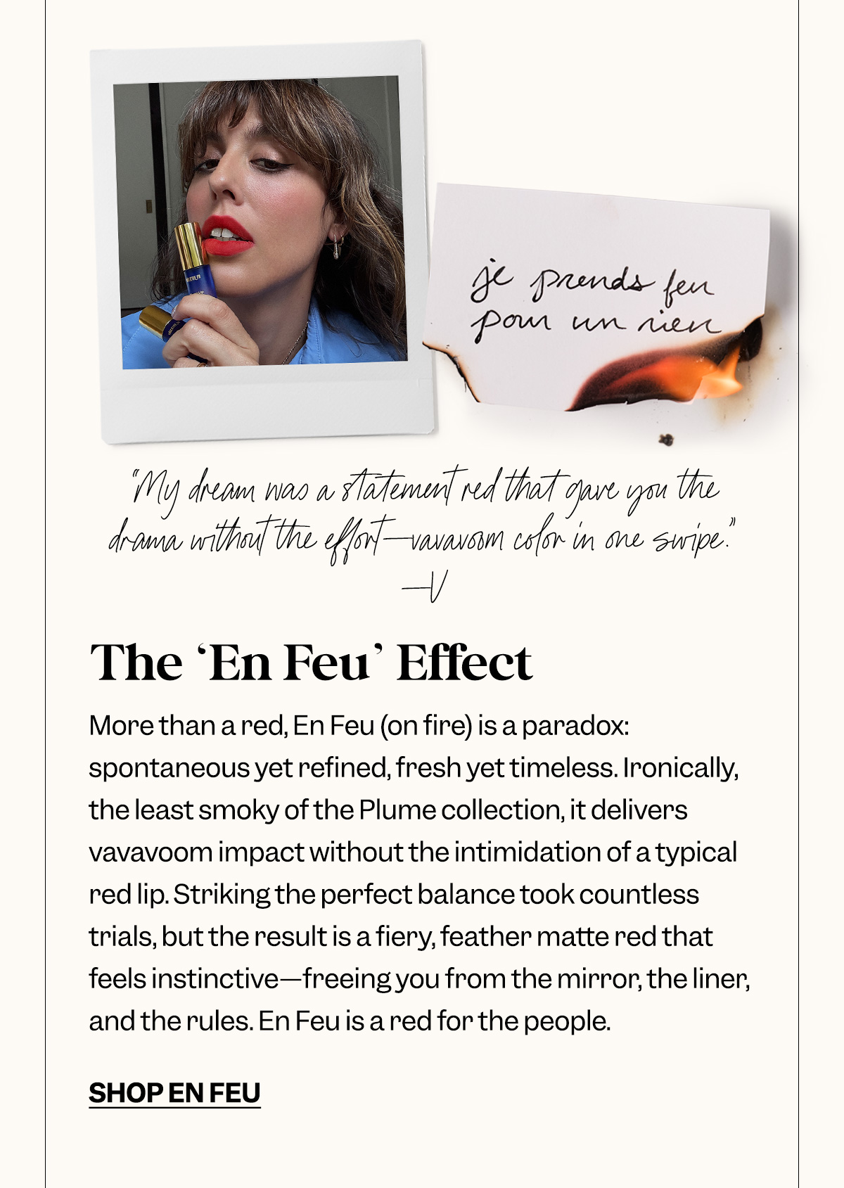 The ‘En Feu’ Effect. More than a red, En Feu (on fire) is a paradox: spontaneous yet refined, fresh yet timeless. Ironically, the least smoky of the Plume collection, it delivers vavavoom impact without the intimidation of a typical red lip. Striking the perfect balance took countless trials, but the result is a fiery, feather matte red that feels instinctive—freeing you from the mirror, the liner, and the rules. En Feu is a red for the people.