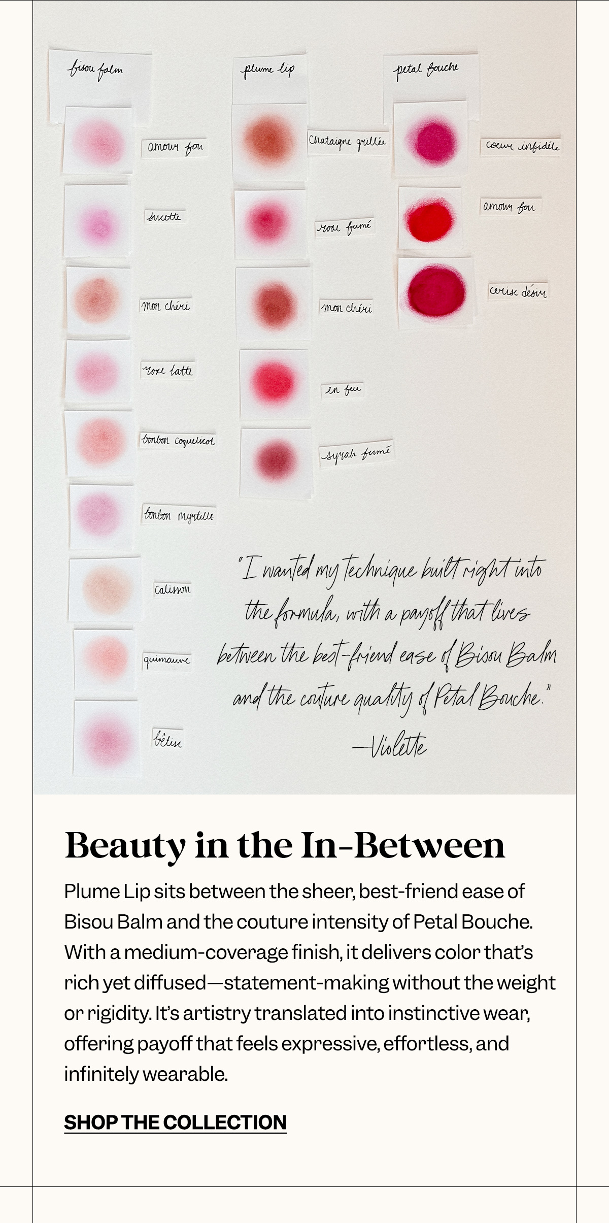 Beauty in the In-Between. Plume Lip sits between the sheer, best-friend ease of Bisou Balm and the couture intensity of Petal Bouche. With a medium-coverage finish, it delivers color that’s rich yet diffused—statement-making without the weight or rigidity. It’s artistry translated into instinctive wear, offering payoff that feels expressive, effortless, and infinitely wearable.