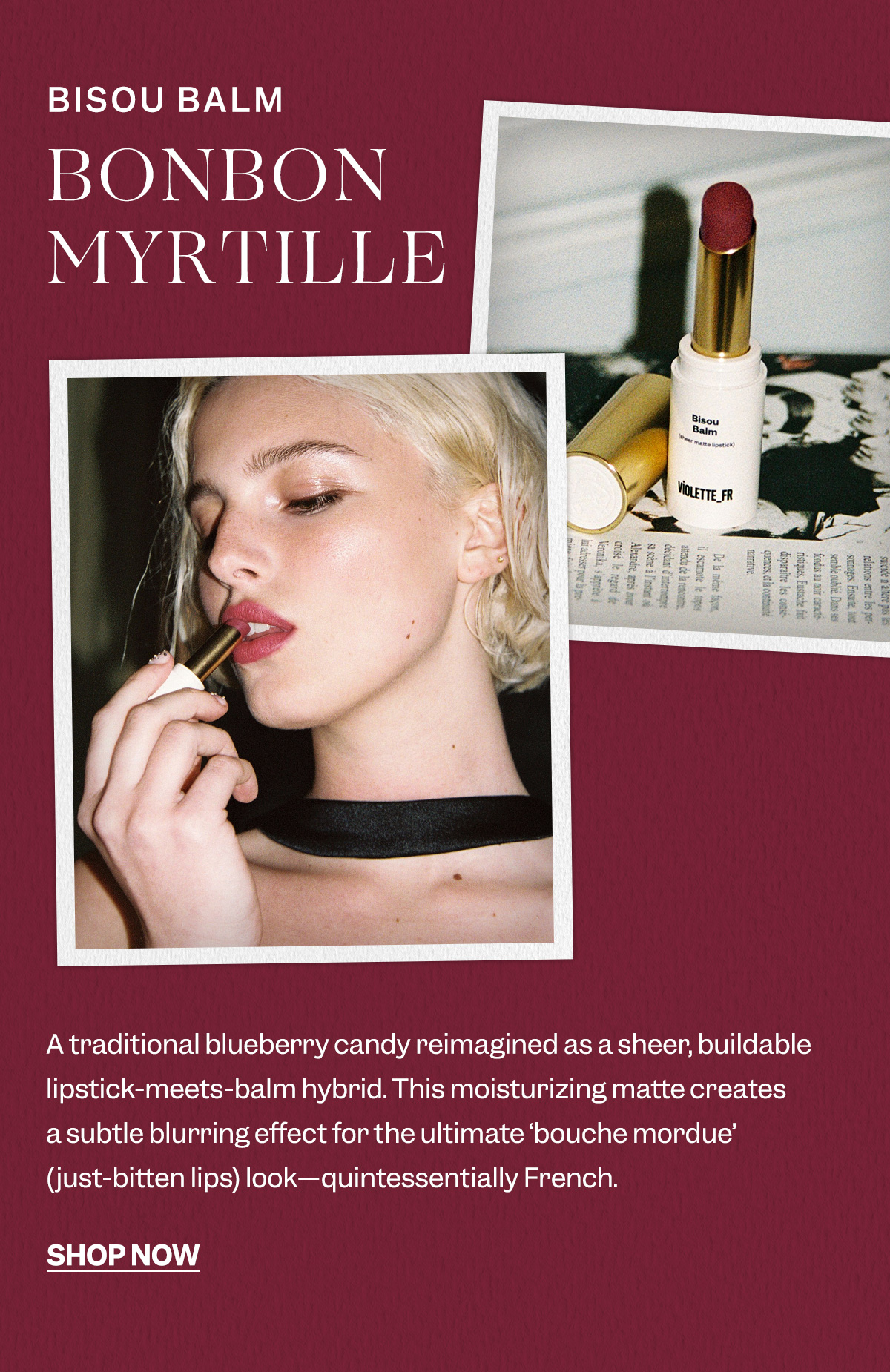 A traditional blueberry candy reimagined as a sheer, buildable lipstick-meets-balm hybrid. This moisturizing matte creates a subtle blurring effect for the ultimate ‘bouche mordue’ (just-bitten lips) look—quintessentially French. 