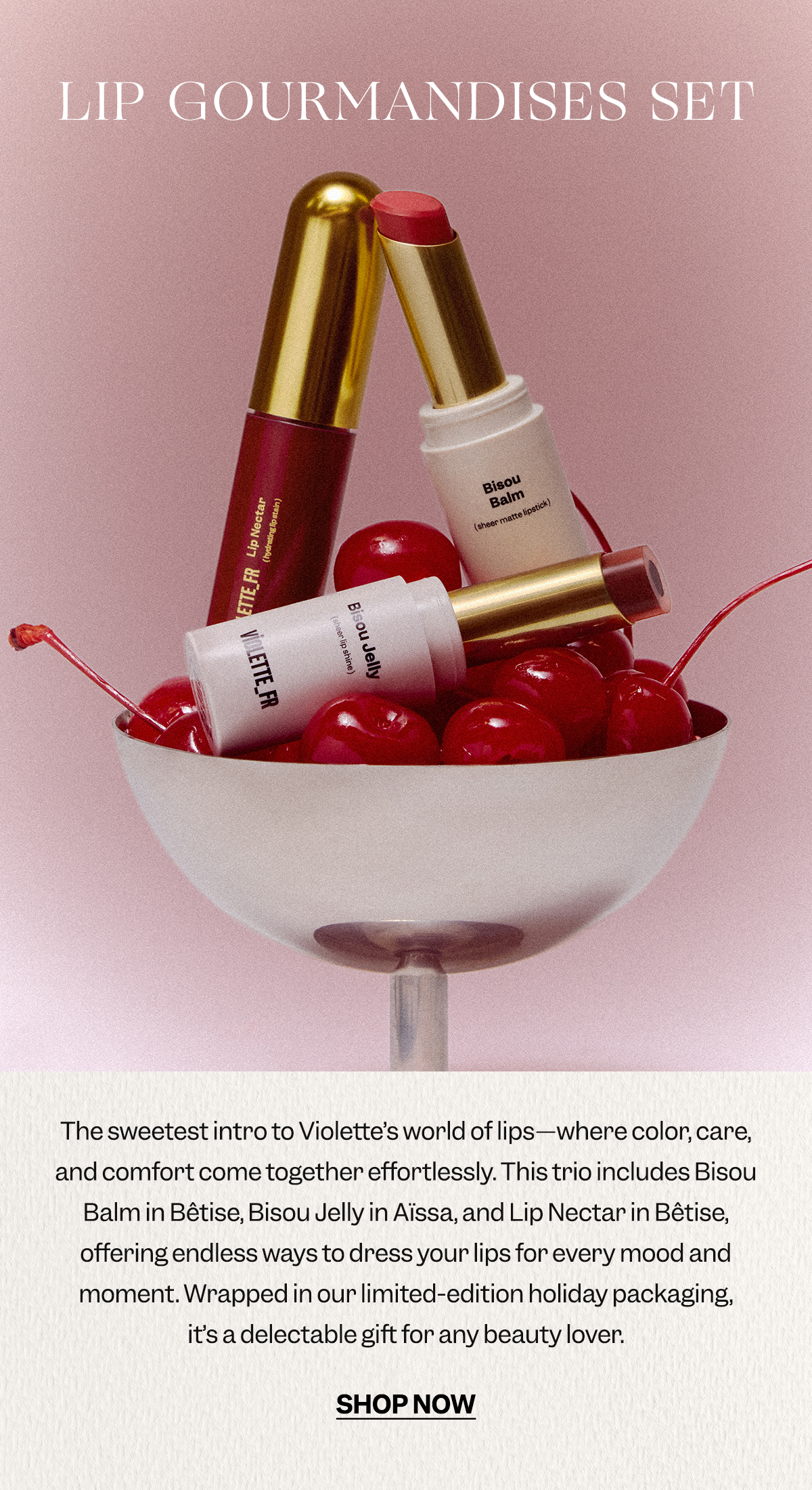 The sweetest intro to Violette’s world of lips—where color, care, and comfort come together effortlessly. This trio includes Bisou Balm in Bêtise, Bisou Jelly in Aïssa, and Lip Nectar in Bêtise, offering endless ways to dress your lips for every mood and moment. Wrapped in our limited-edition holiday packaging, it’s a delectable gift for any beauty lover.