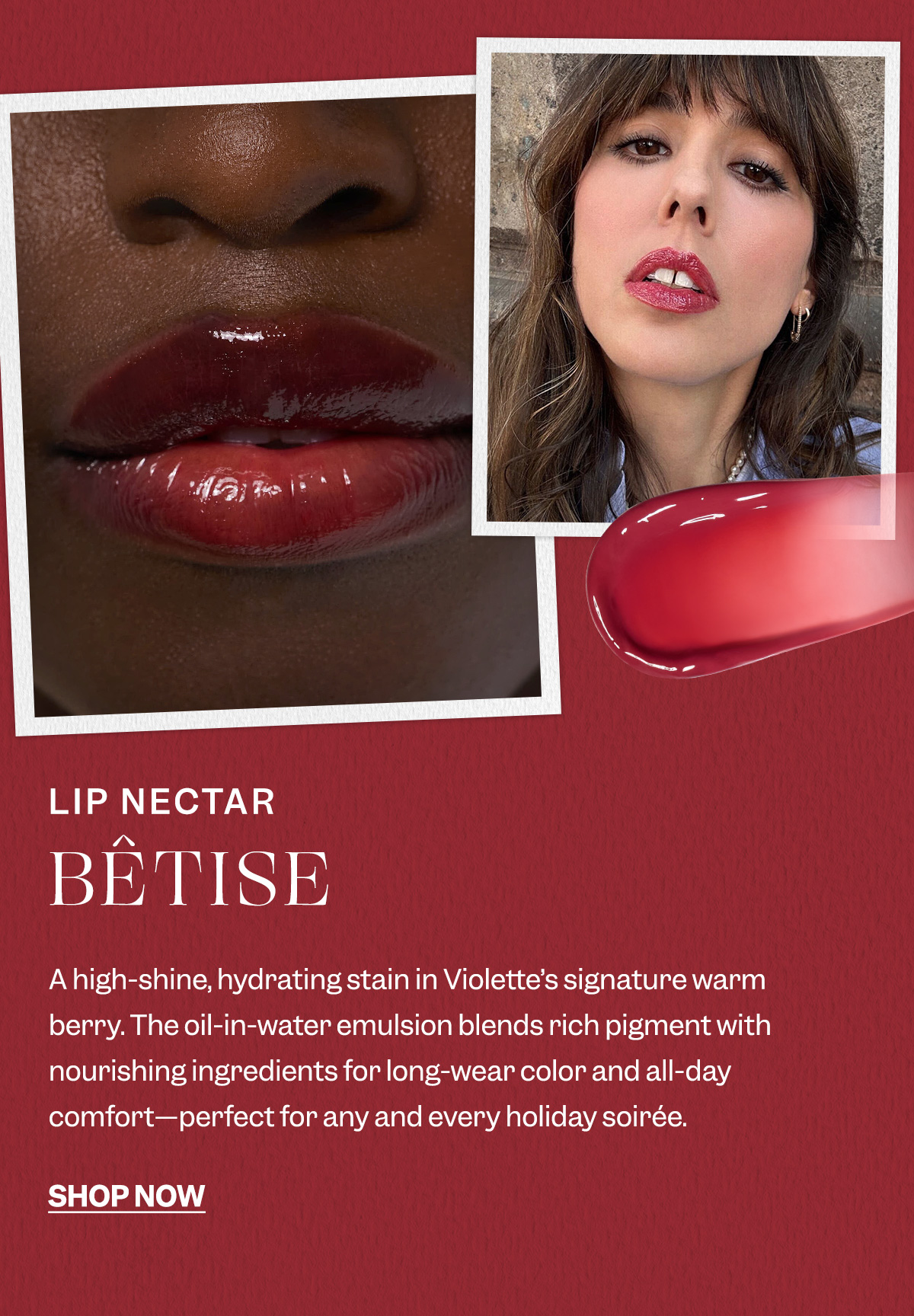 Lip Nectar Bêtise-  A high-shine, hydrating stain in Violette’s signature warm berry. The oil-in-water emulsion blends rich pigment with nourishing ingredients for long-wear color and all-day comfort—perfect for any and every holiday soirée.