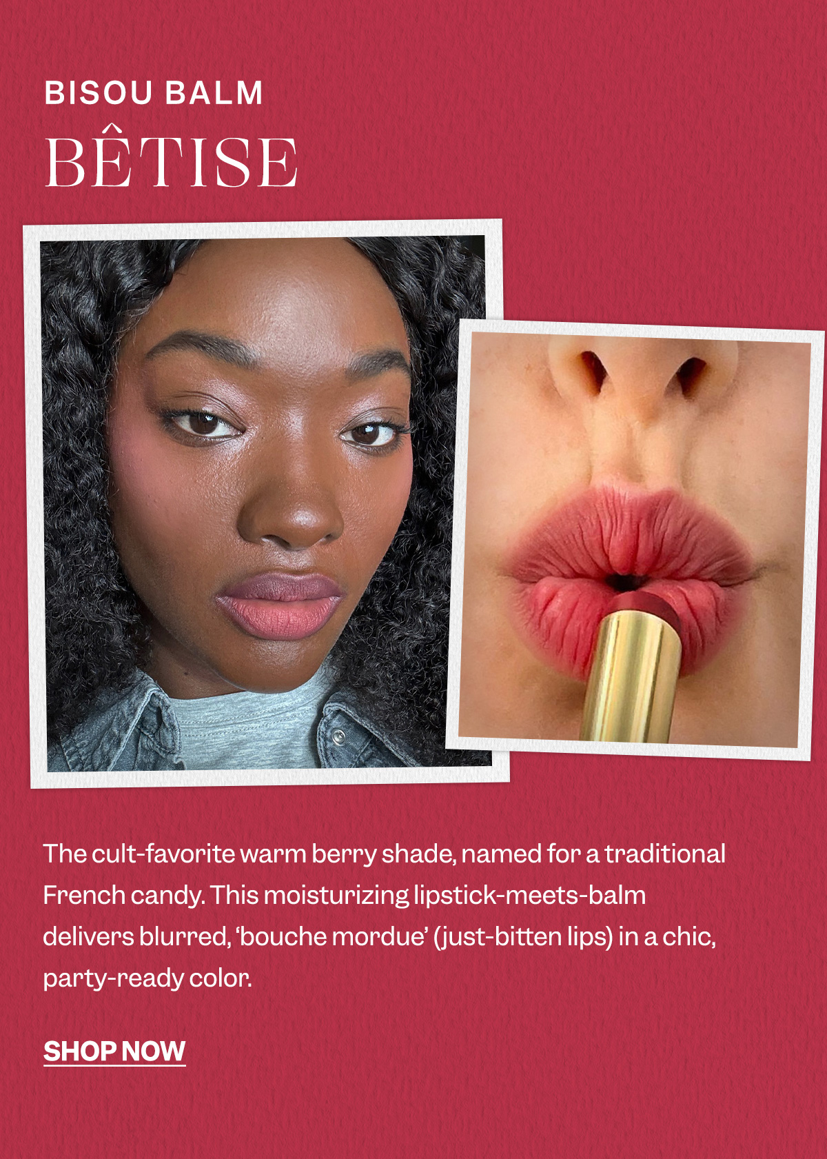 Bisou Balm Bêtise- The cult-favorite warm berry shade, named for a traditional French candy. This moisturizing lipstick-meets-balm delivers blurred, ‘bouche mordue’ (just-bitten lips) in a chic, party-ready color. 