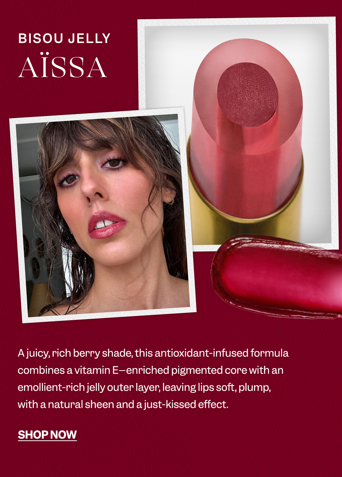 Bisou Jelly Aïssa- A juicy, rich berry shade, this antioxidant-infused formula combines a vitamin E–enriched pigmented core with an emollient-rich jelly outer layer, leaving lips soft, plump, with a natural sheen and a just-kissed effect.