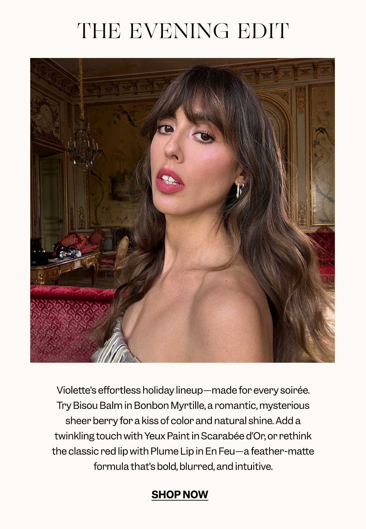 Violette’s effortless holiday lineup—made for every soirée. Try Bisou Balm in Bonbon Myrtille, a romantic, mysterious sheer berry for a kiss of color and natural shine. Add a twinkling touch with Yeux Paint in Scarabée d’Or, or rethink the classic red lip with Plume Lip in En Feu—a feather-matte formula that’s bold, blurred, and intuitive.