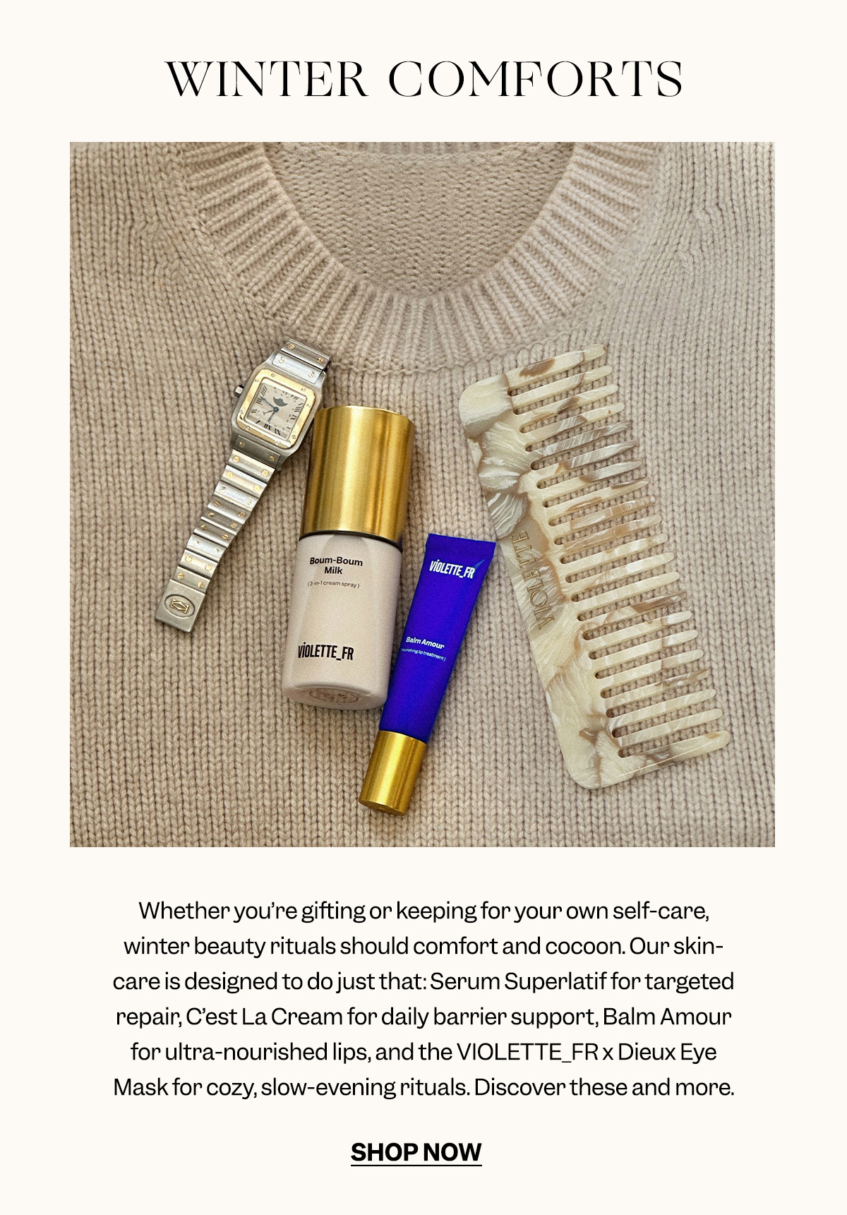 Whether you’re gifting or keeping for your own self-care, winter beauty rituals should comfort and cocoon. Our skincare is designed to do just that: Serum Superlatif for targeted repair, C’est La Cream for daily barrier support, Balm Amour for ultra-nourished lips, and the VIOLETTE_FR x Dieux Eye Mask for cozy, slow-evening rituals. Discover these and more. 