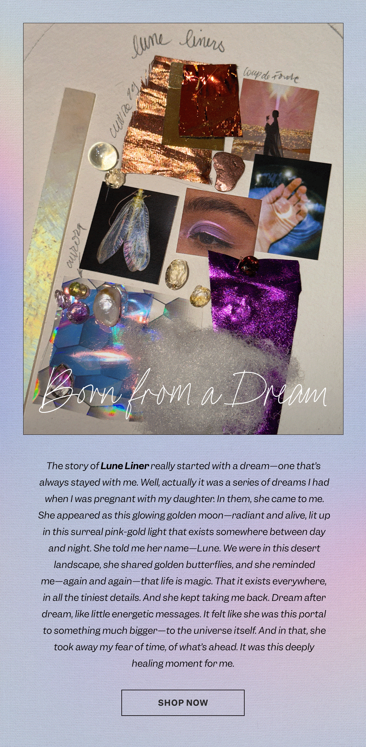 The story of Lune Liner really started with a dream—one that’s always stayed with me. Well, actually it was a series of dreams I had when I was pregnant with my daughter. In them, she came to me. She appeared as this glowing golden moon—radiant and alive, lit up in this surreal pink-gold light that exists somewhere between day and night. She told me her name—Lune. We were in this desert landscape, she shared golden butterflies, and she reminded me—again and again—that life is magic. That it exists everywhere, in all the tiniest details. And she kept taking me back. Dream after dream, like little energetic messages. It felt like she was this portal to something much bigger—to the universe itself. And in that, she took away my fear of time, of what’s ahead. It was this deeply healing moment for me.