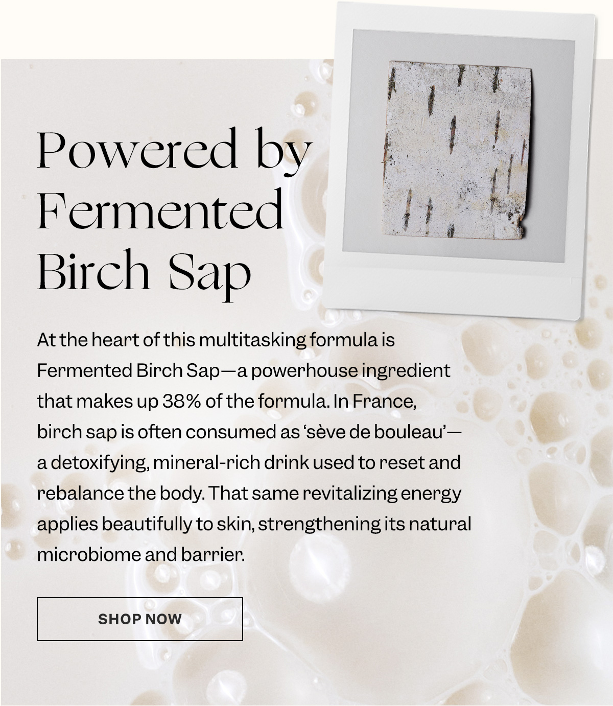 At the heart of this multitasking formula is Fermented Birch Sap—a powerhouse ingredient that makes up 38% of the formula. In France, birch sap is often consumed as ‘sève de bouleau’—a detoxifying, mineral-rich drink used to reset and rebalance the body. That same revitalizing energy applies beautifully to skin.