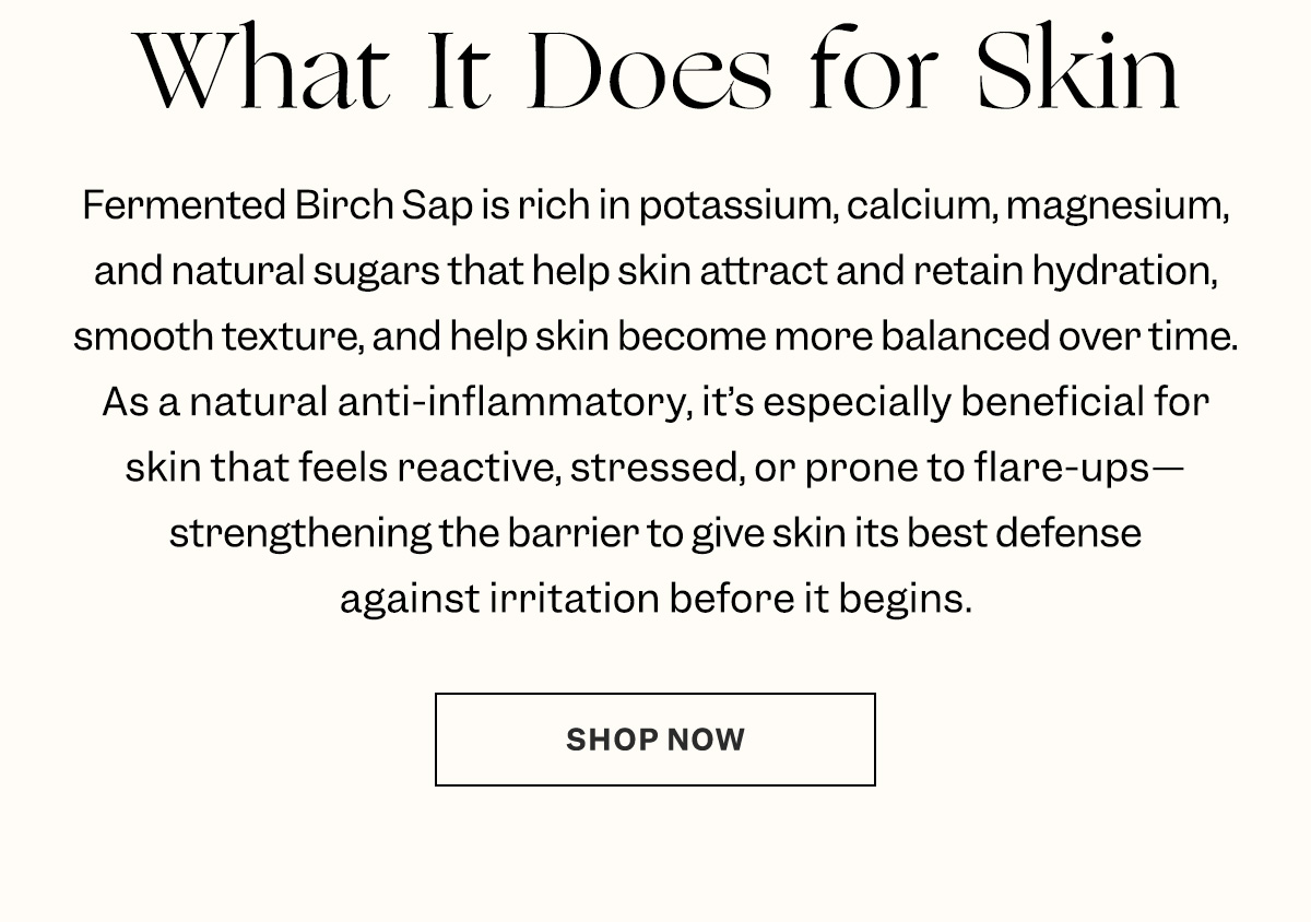 Fermented Birch Sap is rich in potassium, calcium, magnesium, and natural sugars that help skin attract and retain hydration, smooth texture, and help skin become more balanced over time. It’s especially beneficial for skin that feels reactive, stressed, or prone to flare-ups.