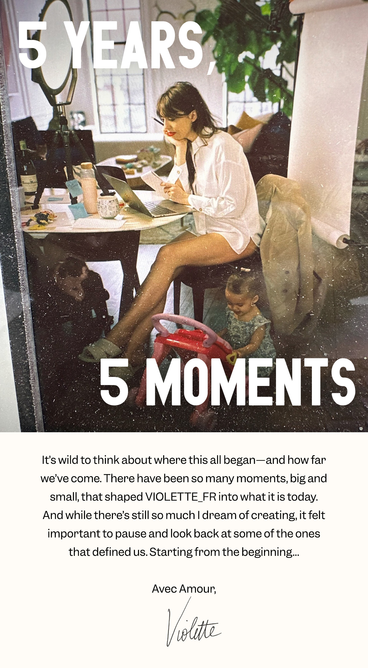 It’s wild to think about where this all began—and how far we’ve come. There have been so many moments, big and small, that shaped VIOLETTE_FR into what it is today. And while there’s still so much I dream of creating, it felt important to pause and look back at some of the ones that defined us. Starting from the beginning… Avec Amour, Violette