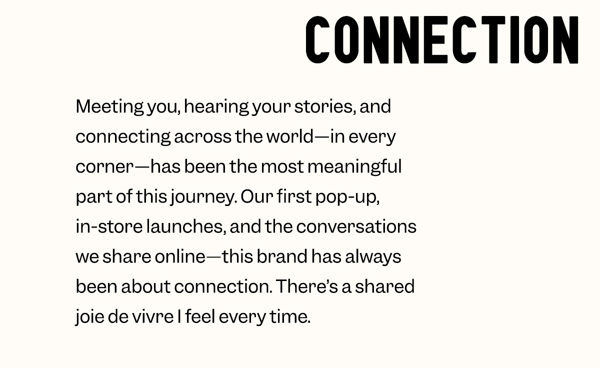 Meeting you, hearing your stories, and connecting across the world—in every corner—has been the most meaningful part of this journey. Our first pop-up, in-store launches, and the conversations we share online—this brand has always been about connection. There’s a shared joie de vivre I feel every time.
