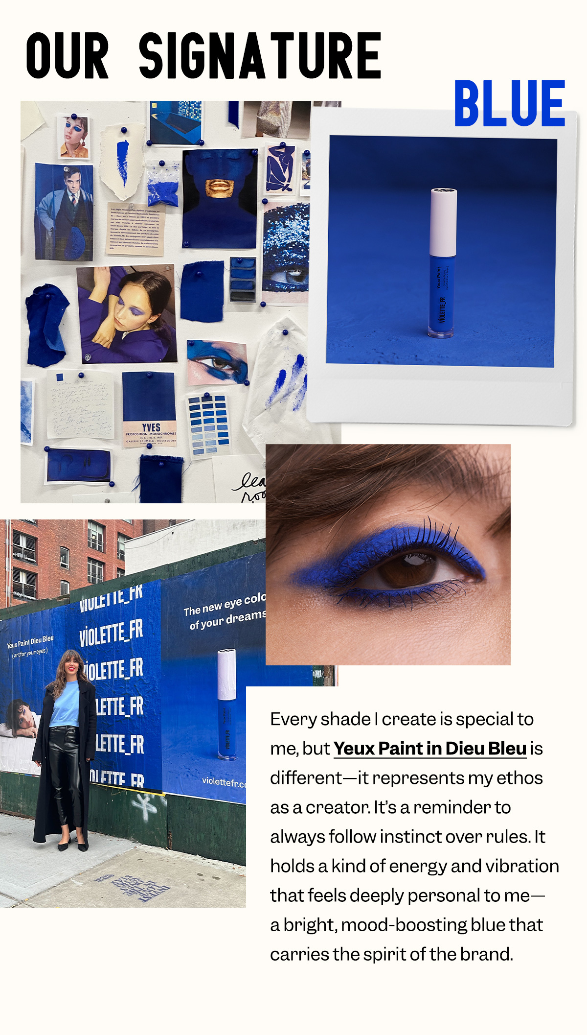 Every shade I create is special to me, but Yeux Paint in Dieu Bleu is different—it represents my ethos as a creator. It’s a reminder to always follow instinct over rules. It holds a kind of energy and vibration that feels deeply personal to me—a bright, mood-boosting blue that carries the spirit of the brand.