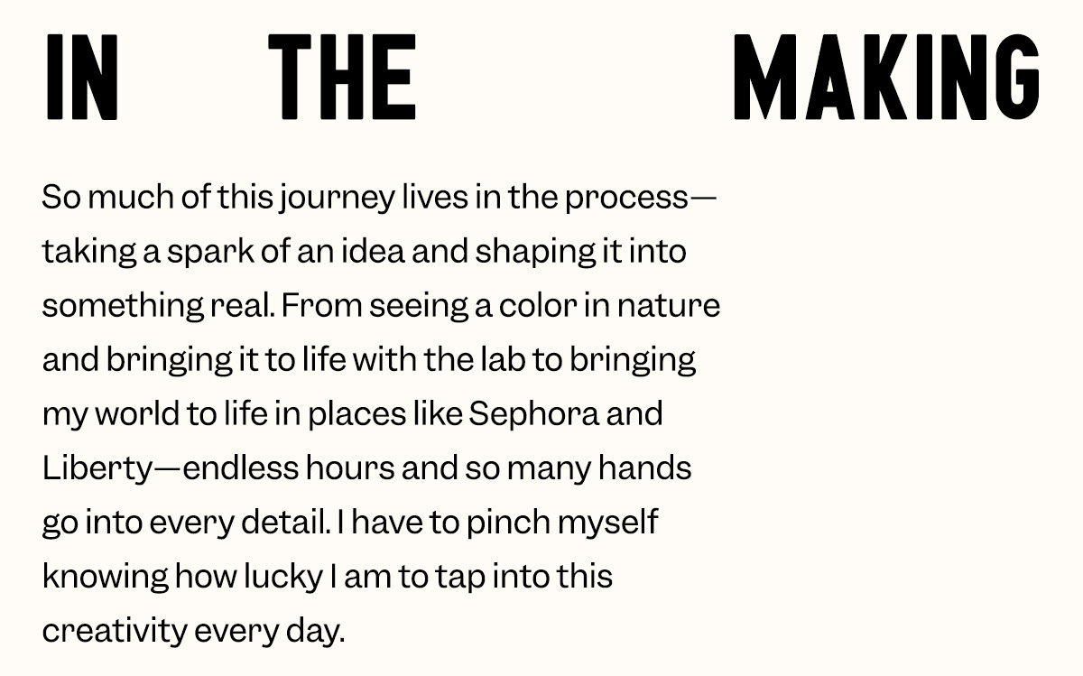 So much of this journey lives in the process—taking a spark of an idea and shaping it into something real. From seeing a color in nature and bringing it to life with the lab to bringing my world to life in places like Sephora and Liberty—endless hours and so many hands go into every detail. I have to pinch myself knowing how lucky I am to tap into this creativity every day.