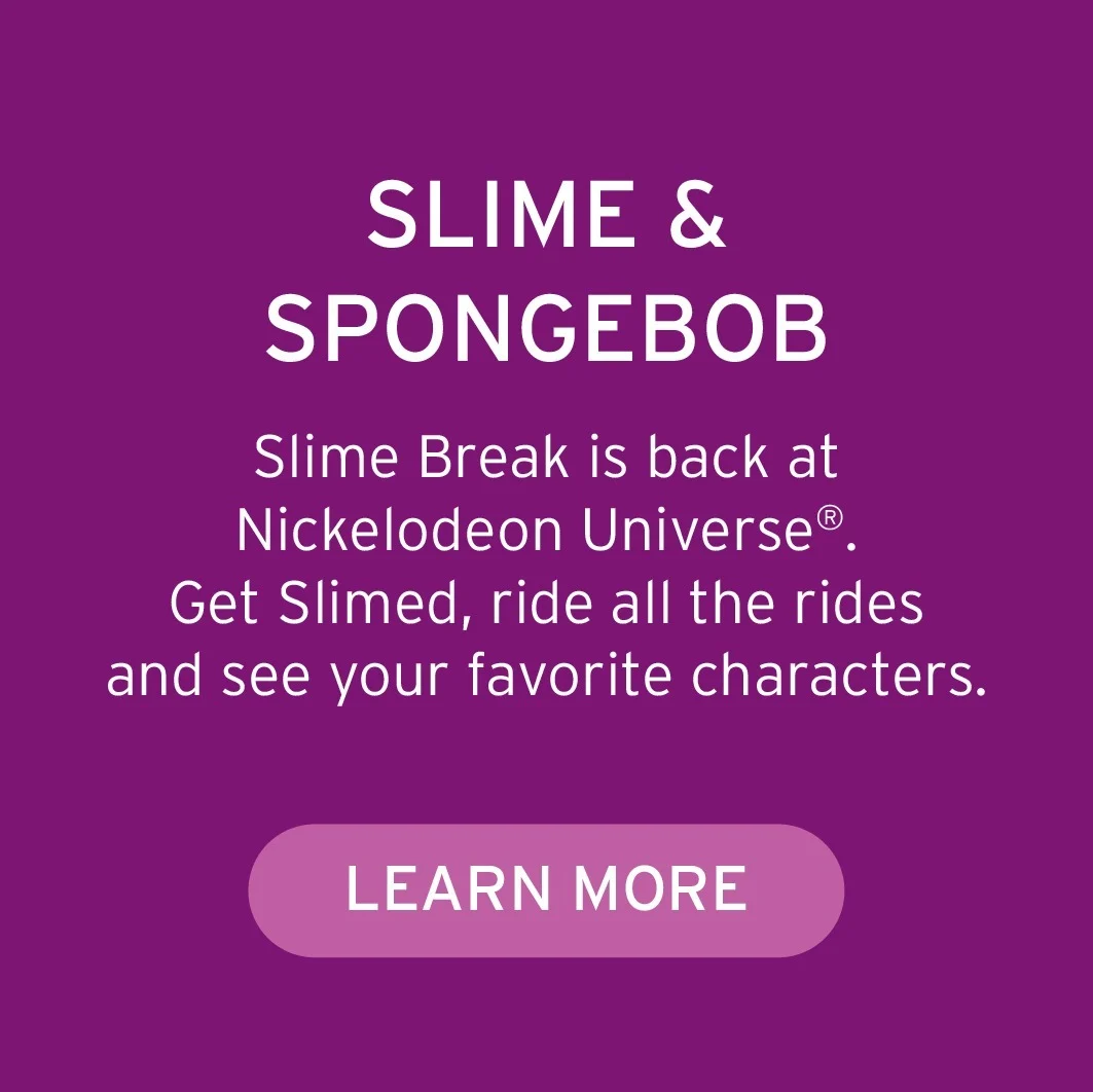 SLIME & SPONGEBOB Slime Break is back at Nickelodeon Universe®. Get Slimed, ride all the rides and see your favorite characters.